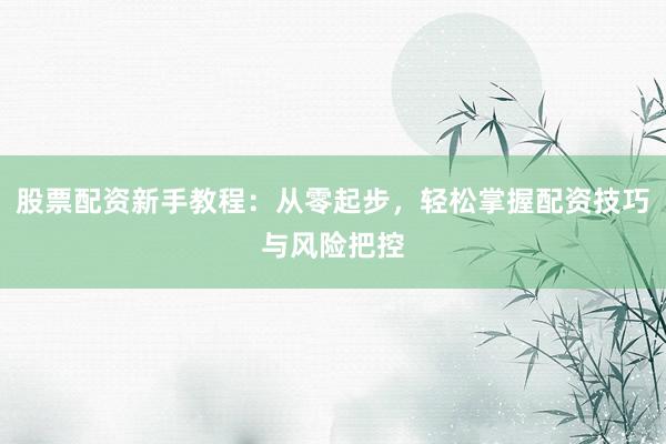 股票配资新手教程：从零起步，轻松掌握配资技巧与风险把控