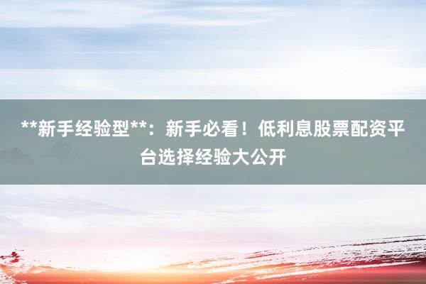 **新手经验型**：新手必看！低利息股票配资平台选择经验大公开